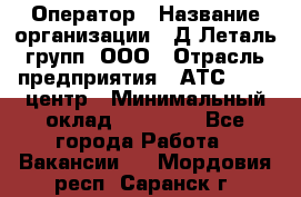 Оператор › Название организации ­ Д Леталь групп, ООО › Отрасль предприятия ­ АТС, call-центр › Минимальный оклад ­ 18 000 - Все города Работа » Вакансии   . Мордовия респ.,Саранск г.